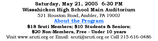 Text Box: Saturday, May 21, 2005  6:30 PMWissahickon High School Main Auditorium521 Houston Road, Ambler, PA 19002About the Program$18 Sruti Members; $10 Students & Seniors; $20 Non-Members, Free - Under 10 yearsVisit www.sruti.org or Email: sruti@sruti.org or Call 215-616-0486