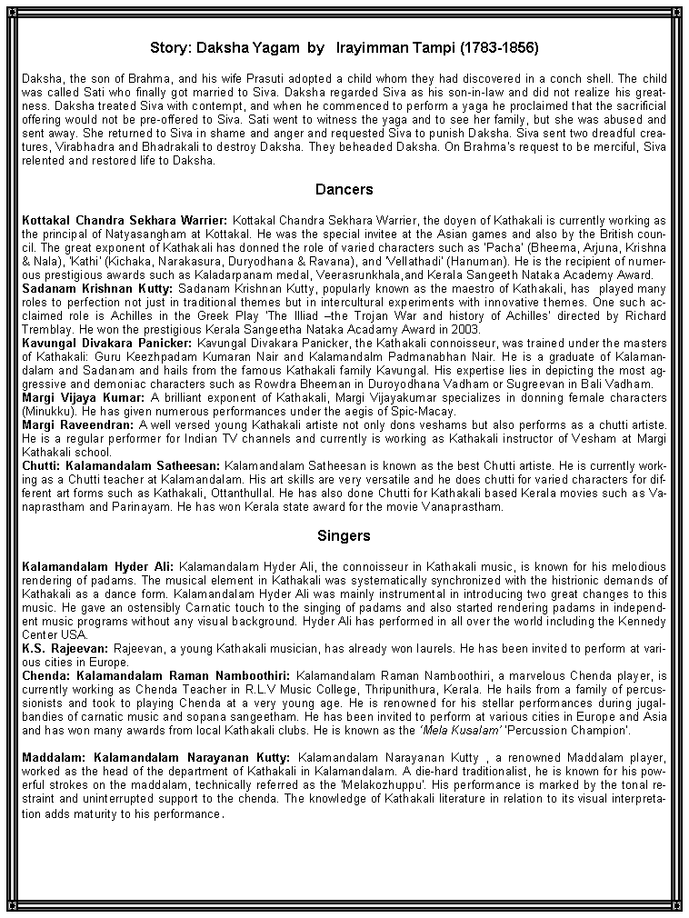 Text Box: Story: Daksha Yagam  by   Irayimman Tampi (1783-1856)Daksha, the son of Brahma, and his wife Prasuti adopted a child whom they had discovered in a conch shell. The child was called Sati who finally got married to Siva. Daksha regarded Siva as his son-in-law and did not realize his greatness. Daksha treated Siva with contempt, and when he commenced to perform a yaga he proclaimed that the sacrificial offering would not be pre-offered to Siva. Sati went to witness the yaga and to see her family, but she was abused and sent away. She returned to Siva in shame and anger and requested Siva to punish Daksha. Siva sent two dreadful creatures, Virabhadra and Bhadrakali to destroy Daksha. They beheaded Daksha. On Brahma's request to be merciful, Siva relented and restored life to Daksha.DancersKottakal Chandra Sekhara Warrier: Kottakal Chandra Sekhara Warrier, the doyen of Kathakali is currently working as the principal of Natyasangham at Kottakal. He was the special invitee at the Asian games and also by the British council. The great exponent of Kathakali has donned the role of varied characters such as �Pacha� (Bheema, Arjuna, Krishna & Nala), 'Kathi' (Kichaka, Narakasura, Duryodhana & Ravana), and 'Vellathadi' (Hanuman). He is the recipient of numerous prestigious awards such as Kaladarpanam medal, Veerasrunkhala,and Kerala Sangeeth Nataka Academy Award.Sadanam Krishnan Kutty: Sadanam Krishnan Kutty, popularly known as the maestro of Kathakali, has  played many roles to perfection not just in traditional themes but in intercultural experiments with innovative themes. One such acclaimed role is Achilles in the Greek Play �The Illiad �the Trojan War and history of Achilles� directed by Richard Tremblay. He won the prestigious Kerala Sangeetha Nataka Acadamy Award in 2003.Kavungal Divakara Panicker: Kavungal Divakara Panicker, the Kathakali connoisseur, was trained under the masters of Kathakali: Guru Keezhpadam Kumaran Nair and Kalamandalm Padmanabhan Nair. He is a graduate of Kalamandalam and Sadanam and hails from the famous Kathakali family Kavungal. His expertise lies in depicting the most aggressive and demoniac characters such as Rowdra Bheeman in Duroyodhana Vadham or Sugreevan in Bali Vadham.Margi Vijaya Kumar: A brilliant exponent of Kathakali, Margi Vijayakumar specializes in donning female characters (Minukku). He has given numerous performances under the aegis of Spic-Macay. Margi Raveendran: A well versed young Kathakali artiste not only dons veshams but also performs as a chutti artiste. He is a regular performer for Indian TV channels and currently is working as Kathakali instructor of Vesham at Margi Kathakali school.Chutti: Kalamandalam Satheesan: Kalamandalam Satheesan is known as the best Chutti artiste. He is currently working as a Chutti teacher at Kalamandalam. His art skills are very versatile and he does chutti for varied characters for different art forms such as Kathakali, Ottanthullal. He has also done Chutti for Kathakali based Kerala movies such as Vanaprastham and Parinayam. He has won Kerala state award for the movie Vanaprastham. SingersKalamandalam Hyder Ali: Kalamandalam Hyder Ali, the connoisseur in Kathakali music, is known for his melodious rendering of padams. The musical element in Kathakali was systematically synchronized with the histrionic demands of Kathakali as a dance form. Kalamandalam Hyder Ali was mainly instrumental in introducing two great changes to this music. He gave an ostensibly Carnatic touch to the singing of padams and also started rendering padams in independent music programs without any visual background. Hyder Ali has performed in all over the world including the Kennedy Center USA.K.S. Rajeevan: Rajeevan, a young Kathakali musician, has already won laurels. He has been invited to perform at various cities in Europe.Chenda: Kalamandalam Raman Namboothiri: Kalamandalam Raman Namboothiri, a marvelous Chenda player, is currently working as Chenda Teacher in R.L.V Music College, Thripunithura, Kerala. He hails from a family of percussionists and took to playing Chenda at a very young age. He is renowned for his stellar performances during jugalbandies of carnatic music and sopana sangeetham. He has been invited to perform at various cities in Europe and Asia and has won many awards from local Kathakali clubs. He is known as the �Mela Kusalam� �Percussion Champion�.
Maddalam: Kalamandalam Narayanan Kutty: Kalamandalam Narayanan Kutty , a renowned Maddalam player, worked as the head of the department of Kathakali in Kalamandalam. A die-hard traditionalist, he is known for his powerful strokes on the maddalam, technically referred as the 'Melakozhuppu'. His performance is marked by the tonal restraint and uninterrupted support to the chenda. The knowledge of Kathakali literature in relation to its visual interpretation adds maturity to his performance.