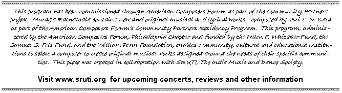 Text Box: This program has been commissioned through American Composers Forum as part of the Community Partners project.  Muraga Ratnamala contains new and original musical and lyrical works,  composed by  Sri T. N. Bala as part of the American Composers Forums Community Partners Residency Program.  This program, administered by the American Composers Forum, Philadelphia Chapter and funded by the Helen F. Whitaker Fund, the Samuel S. Fels Fund, and the William Penn Foundation, enables community, cultural and educational institutions to select a composer to create original musical works designed around the needs of their specific communities.  This piece was created in collaboration with SRUTI, The India Music and Dance Society.	Visit www.sruti.org  for upcoming concerts, reviews and other information